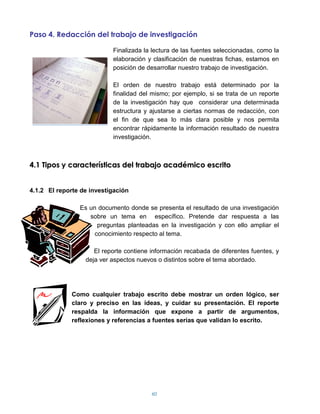 Paso 4. Redacción del trabajo de investigación

                           Finalizada la lectura de las fuentes seleccionadas, como la
                           elaboración y clasificación de nuestras fichas, estamos en
                           posición de desarrollar nuestro trabajo de investigación.

                           El orden de nuestro trabajo está determinado por la
                           finalidad del mismo; por ejemplo, si se trata de un reporte
                           de la investigación hay que considerar una determinada
                           estructura y ajustarse a ciertas normas de redacción, con
                           el fin de que sea lo más clara posible y nos permita
                           encontrar rápidamente la información resultado de nuestra
                           investigación.



4.1 Tipos y características del trabajo académico escrito


4.1.2 El reporte de investigación

                Es un documento donde se presenta el resultado de una investigación
                   sobre un tema en específico. Pretende dar respuesta a las
                      preguntas planteadas en la investigación y con ello ampliar el
                     conocimiento respecto al tema.

                     El reporte contiene información recabada de diferentes fuentes, y
                  deja ver aspectos nuevos o distintos sobre el tema abordado.




              Como cualquier trabajo escrito debe mostrar un orden lógico, ser
              claro y preciso en las ideas, y cuidar su presentación. El reporte
              respalda la información que expone a partir de argumentos,
              reflexiones y referencias a fuentes serias que validan lo escrito.




                                         60
 
