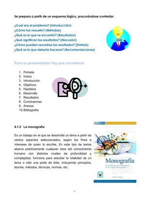 Se prepara a partir de un esquema lógico, procurándose contestar:

¿Cual era el problema? (Introducción)
¿Cómo fue resuelto? (Métodos)
¿Qué es lo que se encontró? (Resultados)
¿Qué significan los resultados? (Discusión)
¿Cómo pueden resumirse los resultados? (Síntesis)
¿Qué es lo que debería hacerse? (Recomendaciones)



Para su presentación hay que considerar:

   1. Portada
   2. Índice
   3. Introducción
   4. Objetivos
   5. Hipótesis
   6. Desarrollo
   7. Resultados
   8. Conclusiones
   9. Anexos
   10. Bibliografía




4.1.2 La monografía

Es un trabajo en el que se desarrolla un tema a partir de
ciertos aspectos seleccionados, según los fines e
intereses de quien lo escribe. En este tipo de textos
abarca prácticamente cualquier área del conocimiento
humano con distintos niveles de profundidad y
complejidad, funciona para estudiar la totalidad de un
tema o sólo una parte de éste, incluyendo principios,
teorías, métodos, técnicas, normas, etc.




                                           61
 