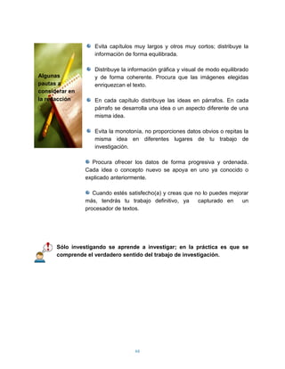 Evita capítulos muy largos y otros muy cortos; distribuye la
                   información de forma equilibrada.

                   Distribuye la información gráfica y visual de modo equilibrado
Algunas            y de forma coherente. Procura que las imágenes elegidas
pautas a           enriquezcan el texto.
considerar en
la redacción       En cada capítulo distribuye las ideas en párrafos. En cada
                   párrafo se desarrolla una idea o un aspecto diferente de una
                   misma idea.

                   Evita la monotonía, no proporciones datos obvios o repitas la
                   misma idea en diferentes lugares de tu trabajo de
                   investigación.

                  Procura ofrecer los datos de forma progresiva y ordenada.
                Cada idea o concepto nuevo se apoya en uno ya conocido o
                explicado anteriormente.

                   Cuando estés satisfecho(a) y creas que no lo puedes mejorar
                más, tendrás tu trabajo definitivo, ya     capturado en    un
                procesador de textos.




      Sólo investigando se aprende a investigar; en la práctica es que se
      comprende el verdadero sentido del trabajo de investigación.




                                   66
 