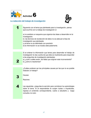 Actividad    6
La redacción del trabajo de investigación



       1      Siguiendo con el tema que planteaste para tu investigación, piensa
              qué ocurriría con tu trabajo de investigación sí:

              a) no existiera un esquema que organice las ideas a desarrollar en la
              investigación.
              b) las técnicas de recolección de datos no se adecuan al tipo de
              investigación que planteaste.
              c) el tema no es delimitado con precisión.
              d) la información no se recaba adecuadamente.



              Si al ordenar la información que tienes para desarrollar el trabajo de
              investigación te das cuenta de que ésta es insuficiente para responder
              a las preguntas de investigación planteadas:

       2
              a) ¿cuál o cuáles serán las fallas que originan este inconveniente?
              b) ¿cómo lo resolverías?



              ¿Cuáles pudieran ser las principales causas por las que no es posible
              redactar un trabajo?



       3
              Causas:

              Razones:



       4      Las siguientes preguntas te servirán para corroborar tus aprendizajes
              sobre el tema. Si al responderlas te surgen dudas o inquietudes,
              regresa al contenido correspondiente, vuelve a estudiarlo y luego
              consulta a tu tutor.




                                         67
 