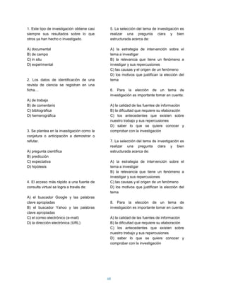 1. Este tipo de investigación obtiene casi    5. La selección del tema de investigación es
siempre sus resultados sobre lo que           realizar una pregunta clara y bien
otros ya han hecho o investigado.             estructurada acerca de:

A) documental                                 A) la estrategia de intervención sobre el
B) de campo                                   tema a investigar
C) in situ                                    B) la relevancia que tiene un fenómeno a
D) experimental                               investigar y sus repercusiones
                                              C) las causas y el origen de un fenómeno
                                              D) los motivos que justifican la elección del
2. Los datos de identificación de una         tema
revista de ciencia se registran en una
ficha…                                        6. Para la elección de un tema de
                                              investigación es importante tomar en cuenta:
A) de trabajo
B) de comentario                              A) la calidad de las fuentes de información
C) bibliográfica                              B) la dificultad que requiere su elaboración
D) hemerográfica                              C) los antecedentes que existen sobre
                                              nuestro trabajo y sus repercusiones
                                              D) saber lo que se quiere conocer y
3. Se plantea en la investigación como la     comprobar con la investigación
conjetura o anticipación a demostrar o
refutar.                                      7. La selección del tema de investigación es
                                              realizar una pregunta clara y bien
A) pregunta científica                        estructurada acerca de:
B) predicción
C) expectativa                                A) la estrategia de intervención sobre el
D) hipótesis                                  tema a investigar
                                              B) la relevancia que tiene un fenómeno a
                                              investigar y sus repercusiones
4. El acceso más rápido a una fuente de       C) las causas y el origen de un fenómeno
consulta virtual se logra a través de:        D) los motivos que justifican la elección del
                                              tema
A) el buscador Google y las palabras
clave apropiadas                              8. Para la elección de un tema de
B) el buscador Yahoo y las palabras           investigación es importante tomar en cuenta:
clave apropiadas
C) el correo electrónico (e-mail)             A) la calidad de las fuentes de información
D) la dirección electrónica (URL)             B) la dificultad que requiere su elaboración
                                              C) los antecedentes que existen sobre
                                              nuestro trabajo y sus repercusiones
                                              D) saber lo que se quiere conocer y
                                              comprobar con la investigación




                                             68
 