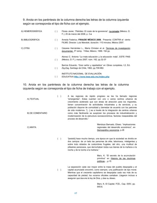9. Anota en los paréntesis de la columna derecha las letras de la columna izquierda
 según se corresponda el tipo de ficha con el ejemplo.

A) HEMEROGRÁFICA          ( )           Flores Javier, “Petróleo: El costo de la ignorancia”, La jornada (México, D.
                                        F.), 25 de marzo del 2008, p. 3 a

B) BIBLIOGRÁFICA          ( )           Arreola Federico, FRAUDE MÉXICO 2006. Presenta: CONTRA el viento
                                        FILMS. Director: Luis Mandoki, duración: 110 minutos, México 2007.

C) OTRA                   ( )           Cázares Hernández L., María Christen et al. Técnicas de investigación
                                        documental, 5ª reimp. Trillas, México, 1999. 194 pp.

                                        Alonso C. Antonio “La mala educación y la educación mala”, ESTE PAIS
                          ( )           (México, D. F.), marzo 2007, núm. 192, pp.32-37

                                        Barrios Eduardo, “Gran señor y rajadiablos” en Obras completas, t.2, Ed.
                          ( )           Zig-Zag, Santiago de Chile, 1962, pp.709-982.

                                        INSTITUTO NACIONAL DE EVALUACIÓN
                          ( )           EDUCATIVA http://www.inee.edu.mx/index.php


 10. Anota en los paréntesis de la columna derecha las letras de la columna
 izquierda según se corresponda el tipo de ficha de trabajo con el ejemplo.

                                (   )         A las regiones de rápido progreso se les ha llamado regiones
     A) TEXTUAL                               “emergentes”. Estas cuentan con uno o varios centros urbanos de
                                              crecimiento acelerado que son áreas de atracción para los migrantes,
                                              tienen concentración de actividades industriales y de servicios, y su
                                              población dispone de comodidad y bienestar de acuerdo con los patrones
                                              de vida modernos. “[…] es a través de la integración de centros urbanos
     B) DE COMENTARIO                         como más fácilmente se auspician los procesos de industrialización y
                                              modernización de la estructura socioeconómica, factores inseparables del
                                              proceso de desarrollo.”

                                                                               Mendoza Barrueto, Eliseo. “implicaciones
     C) MIXTA                                                                  regionales del desarrollo económico”, en
                                                                               Demografía y economía, p.28



                                (   )         “[existió] hace mucho tiempo, una época en que la sociedad se dividía en
                                              dos campos: de un lado las personas de elite, laboriosos, inteligentes y
                                              sobre todo dotados de costumbres frugales; del otro, una multitud de
                                              pillastres perezosos, que derrochaban todos sus bienes de la mañana a la
                                              noche y de la noche a la mañana.”

                                                                               Marx, K. “El secreto de la acumulación
                                                                               primitiva” en Historia de las doctrinas
                                                                               políticas…,p.15

                                              La separación cada vez mayor entre la masa del pueblo despojada y el
                                (   )         capital acumulado encontró, como siempre, una justificación de tipo moral.
                                              Mientras que el creciente capitalismo se despojaba cada vez más de su
                                              capacidad de piedad, los voceros oficiales cantaban. Llegaron incluso a
                                              asegurar que ésa era la ley de Dios, y ése su deseo.

                                                                               Marx, K. El Capital, FCE., Cap. XXIV, pp.
                                                                               645-6.


                                                      69
 