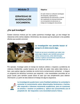 Módulo 3                         Objetivo

                                               En este módulo se utilizarán estrategias

           ESTRATEGIAS DE                      de búsqueda, organización y
                                               sistematización de información, a través
           INVESTIGACIÓN                       de la aplicación de diversas técnicas,
                                               con el propósito de estructurar un
            DOCUMENTAL                         trabajo de investigación documental.




¿Por qué investigar?

Existen diversos motivos por los cuales queremos investigar algo, ya sea indagar las
relaciones entre ciertos objetos o fenómenos, las causas que los producen o los posibles
efectos que pueden provocar.



                                       La investigación nos permite buscar el
                                       porqué o el cómo ocurre algo.

                                       Puede ser por pura curiosidad o por saber más
                                       sobre algo o alguien, pero también para prever
                                       ciertas consecuencias, evitar determinados
                                       sucesos o aplicar conocimientos específicos en
                                       provecho propio y de otros.




Por ejemplo, investigar sobre el manejo de residuos sólidos o respecto a problemas de
violencia intrafamiliar, puede hacerse con el afán de saber más sobre tales temas, o
bien, para aplicar algunas medidas de control de la contaminación ambiental, o integrar
un programa de derechos humanos que responda a las necesidades concretas de un
grupo social; pero también puede darse el caso que sea simplemente para obtener
información y a partir de ésta elaborar el trabajo de alguna asignatura.

              La investigación puede tener como finalidad satisfacer la curiosidad o
              aumentar el conocimiento sobre determinados fenómenos o hechos,
              ello responde a intereses meramente académicos, pero en ocasiones
              se orienta a resolver un problema y aplicar ese conocimiento con el
              propósito de dar respuesta a una necesidad actual o futura.




                                           7
 