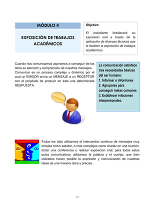 MÓDULO 4                         Objetivo:

                                               El estudiante        fortalecerá    su
    EXPOSICIÓN DE TRABAJOS                     expresión oral a través de la
                                               aplicación de diversas técnicas que
         ACADÉMICOS                            le faciliten la exposición de trabajos
                                               académicos.



Cuando nos comunicamos aspiramos a conseguir de los
                                                        La comunicación satisface
otros su atención y comprensión de nuestros mensajes.
                                                        tres necesidades básicas
Comunicar es un proceso complejo y dinámico por el
cual un EMISOR envía un MENSAJE a un RECEPTOR           del ser humano:
con el propósito de producir en éste una determinada    1. Informar o informarse
RESPUESTA.                                              2. Agruparse para
                                                        conseguir metas comunes
                                                        3. Establecer relaciones
                                                        interpersonales.




                 Todos los días utilizamos el intercambio continuo de mensajes muy
                 simples como saludar, o más complejos como charlar en una reunión,
                 dictar una conferencia o realizar exposición oral; para todos estos
                 actos comunicativos utilizamos la palabra y el cuerpo, que bien
                 utilizados hacen posible la expresión y comunicación de nuestras
                 ideas de una manera clara y precisa.




                                        70
 