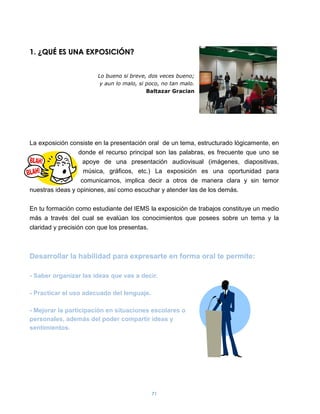 1. ¿QUÉ ES UNA EXPOSICIÓN?


                       Lo bueno si breve, dos veces bueno;
                        y aun lo malo, si poco, no tan malo.
                                          Baltazar Gracian




La exposición consiste en la presentación oral de un tema, estructurado lógicamente, en
                 donde el recurso principal son las palabras, es frecuente que uno se
                   apoye de una presentación audiovisual (imágenes, diapositivas,
                   música, gráficos, etc.) La exposición es una oportunidad para
                  comunicarnos, implica decir a otros de manera clara y sin temor
nuestras ideas y opiniones, así como escuchar y atender las de los demás.

En tu formación como estudiante del IEMS la exposición de trabajos constituye un medio
más a través del cual se evalúan los conocimientos que posees sobre un tema y la
claridad y precisión con que los presentas.



Desarrollar la habilidad para expresarte en forma oral te permite:

- Saber organizar las ideas que vas a decir.

- Practicar el uso adecuado del lenguaje.

- Mejorar la participación en situaciones escolares o
personales, además del poder compartir ideas y
sentimientos.




                                            71
 