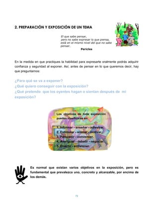 2. PREPARACIÓN Y EXPOSICIÓN DE UN TEMA

                               El que sabe pensar,
                               pero no sabe expresar lo que piensa,
                               está en el mismo nivel del que no sabe
                               pensar.
                                              Pericles



En la medida en que practiques la habilidad para expresarte oralmente podrás adquirir
confianza y seguridad al exponer. Así, antes de pensar en lo que queremos decir, hay
que preguntarnos:


¿Para qué se va a exponer?
¿Qué quiero conseguir con la exposición?
¿Qué pretendo que los oyentes hagan o sientan después de mi
exposición?



                            Los objetivos de toda exposición
                            pueden clasificarse en:


                            1. Informar - enseñar - adiestrar.
                            2. Estimular - animar - motivar.
                            3. Persuadir - convencer.
                            4. Averiguar - debatir - negociar.
                            5. Divertir - entretener.




          Es normal que existan varios objetivos en la exposición, pero es
          fundamental que prevalezca uno, concreto y alcanzable, por encima de
          los demás.




                                         72
 