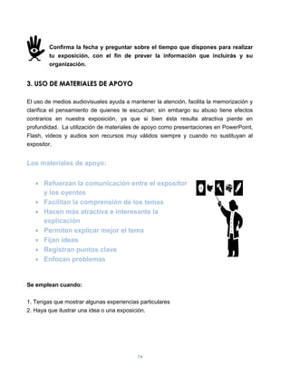 Confirma la fecha y preguntar sobre el tiempo que dispones para realizar
        tu exposición, con el fin de prever la información que incluirás y su
        organización.


3. USO DE MATERIALES DE APOYO

El uso de medios audiovisuales ayuda a mantener la atención, facilita la memorización y
clarifica el pensamiento de quienes te escuchan; sin embargo su abuso tiene efectos
contrarios en nuestra exposición, ya que si bien ésta resulta atractiva pierde en
profundidad. La utilización de materiales de apoyo como presentaciones en PowerPoint,
Flash, videos y audios son recursos muy válidos siempre y cuando no sustituyan al
expositor.


Los materiales de apoyo:


      Refuerzan la comunicación entre el expositor
      y los oyentes
      Facilitan la comprensión de los temas
      Hacen más atractiva e interesante la
      explicación
      Permiten explicar mejor el tema
      Fijan ideas
      Registran puntos clave
      Enfocan problemas


Se emplean cuando:

1. Tengas que mostrar algunas experiencias particulares
2. Haya que ilustrar una idea o una exposición.




                                          74
 
