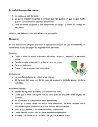 Es preferible no usarlos cuando:

   1. Se hace para salir del paso.
   2. Se quiere mostrar imágenes o películas que nos gusten sin que tengan mucho
      que ver con el tema que estamos exponiendo.
   3. Para mantener ocupados a los compañeros de grupo y cubrir el tiempo de
      exposición

Veamos cuál es equipo más utilizado en una exposición.

El pizarrón

Es una herramienta útil para presentar o registrar información de uso momentáneo, se
recomienda su uso en grupos no mayores de 40 personas.

Ventajas:
      Capta la atención visual y despierta el interés del grupo, apoyando la expresión
      verbal.
      Permite adaptar la exposición gráfica al ritmo del grupo.
      Se borra fácilmente.
      Puede combinarse con otros materiales.

Limitaciones:
      La superficie del pizarrón refleja la luz exterior.
      En función del lugar en donde uno se encuentre sentado puede perderse
      visibilidad.

Recomendaciones:
      Escribe de izquierda a derecha y de arriba hacia abajo.
      Cuida que la letra sea legible incluso para quien se encuentra más alejado del
      pizarrón.
      No cubras con el cuerpo lo que estás escribiendo.
      Borra el pizarrón antes de iniciar otra indicación, de esta manera evitas
      información ajena a tu tema que puede distraer a los asistentes.
      Varía el tipo de letra y escribe minúsculas y mayúsculas.
      Utiliza un color distinto para subrayar elementos importantes.
      Toma en cuenta que el uso excesivo del gis puede afectar tu voz.

                                              75
 