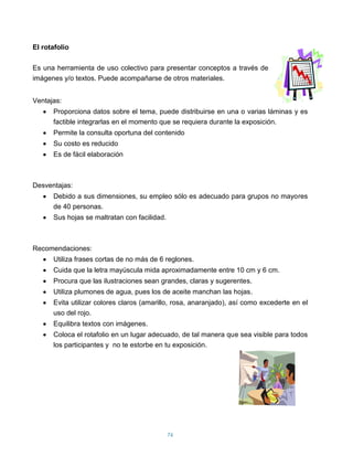 El rotafolio

Es una herramienta de uso colectivo para presentar conceptos a través de
imágenes y/o textos. Puede acompañarse de otros materiales.


Ventajas:
      Proporciona datos sobre el tema, puede distribuirse en una o varias láminas y es
      factible integrarlas en el momento que se requiera durante la exposición.
      Permite la consulta oportuna del contenido
      Su costo es reducido
      Es de fácil elaboración



Desventajas:
      Debido a sus dimensiones, su empleo sólo es adecuado para grupos no mayores
      de 40 personas.
      Sus hojas se maltratan con facilidad.



Recomendaciones:
      Utiliza frases cortas de no más de 6 reglones.
      Cuida que la letra mayúscula mida aproximadamente entre 10 cm y 6 cm.
      Procura que las ilustraciones sean grandes, claras y sugerentes.
      Utiliza plumones de agua, pues los de aceite manchan las hojas.
      Evita utilizar colores claros (amarillo, rosa, anaranjado), así como excederte en el
      uso del rojo.
      Equilibra textos con imágenes.
      Coloca el rotafolio en un lugar adecuado, de tal manera que sea visible para todos
      los participantes y no te estorbe en tu exposición.




                                              76
 