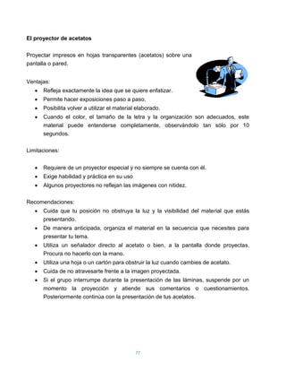 El proyector de acetatos

Proyectar impresos en hojas transparentes (acetatos) sobre una
pantalla o pared.


Ventajas:
      Refleja exactamente la idea que se quiere enfatizar.
      Permite hacer exposiciones paso a paso.
      Posibilita volver a utilizar el material elaborado.
      Cuando el color, el tamaño de la letra y la organización son adecuados, este
      material puede entenderse completamente, observándolo tan sólo por 10
      segundos.

Limitaciones:


      Requiere de un proyector especial y no siempre se cuenta con él.
      Exige habilidad y práctica en su uso
      Algunos proyectores no reflejan las imágenes con nitidez.

Recomendaciones:
      Cuida que tu posición no obstruya la luz y la visibilidad del material que estás
      presentando.
      De manera anticipada, organiza el material en la secuencia que necesites para
      presentar tu tema.
      Utiliza un señalador directo al acetato o bien, a la pantalla donde proyectas.
      Procura no hacerlo con la mano.
      Utiliza una hoja o un cartón para obstruir la luz cuando cambies de acetato.
      Cuida de no atravesarte frente a la imagen proyectada.
      Si el grupo interrumpe durante la presentación de las láminas, suspende por un
      momento la proyección y atiende sus comentarios o cuestionamientos.
      Posteriormente continúa con la presentación de tus acetatos.




                                              77
 