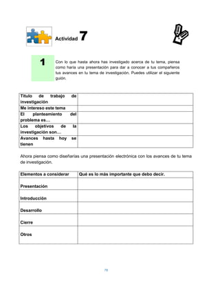 Actividad    7
         1       Con lo que hasta ahora has investigado acerca de tu tema, piensa
                 como haría una presentación para dar a conocer a tus compañeros
                 tus avances en tu tema de investigación. Puedes utilizar el siguiente
                 guión.



Titulo    de    trabajo de
investigación
Me intereso este tema
El     planteamiento    del
problema es…
Los     objetivos    de  la
investigación son…
Avances hasta hoy se
tienen

Ahora piensa como diseñarías una presentación electrónica con los avances de tu tema
de investigación.

Elementos a considerar        Qué es lo más importante que debo decir.

Presentación

Introducción

Desarrollo

Cierre

Otros




                                            78
 