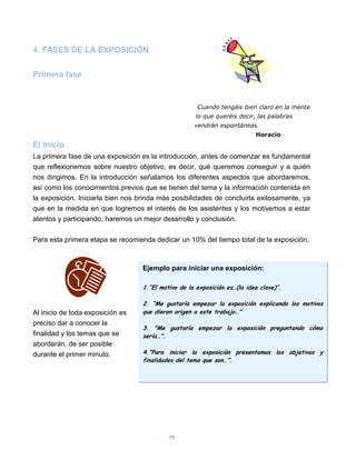 4. FASES DE LA EXPOSICIÓN

Primera fase


                                                      Cuando tengáis bien claro en la mente
                                                      lo que queréis decir, las palabras
                                                     vendrán espontáneas.
                                                                           Horacio
El Inicio
La primera fase de una exposición es la introducción, antes de comenzar es fundamental
que reflexionemos sobre nuestro objetivo, es decir, qué queremos conseguir y a quién
nos dirigimos. En la introducción señalamos los diferentes aspectos que abordaremos,
así como los conocimientos previos que se tienen del tema y la información contenida en
la exposición. Iniciarla bien nos brinda más posibilidades de concluirla exitosamente, ya
que en la medida en que logremos el interés de los asistentes y los motivemos a estar
atentos y participando, haremos un mejor desarrollo y conclusión.

Para esta primera etapa se recomienda dedicar un 10% del tiempo total de la exposición.



                                   Ejemplo para iniciar una exposición:

                                   1.“El motivo de la exposición es…(la idea clave)”.

                                   2. “Me gustaría empezar la exposición explicando los motivos
Al inicio de toda exposición es    que dieron origen a este trabajo…"
preciso dar a conocer la
                                   3. "Me gustaría empezar la exposición preguntando cómo
finalidad y los temas que se       sería…".
abordarán, de ser posible
durante el primer minuto.          4.”Para iniciar la exposición presentamos los objetivos y
                                   finalidades del tema que son…".




                                            79
 