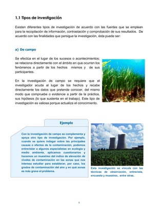 1.1 Tipos de investigación

Existen diferentes tipos de investigación de acuerdo con las fuentes que se emplean
para la recopilación de información, contrastación y comprobación de sus resultados. De
acuerdo con las finalidades que persigue la investigación, ésta puede ser:



a) De campo

Se efectúa en el lugar de los sucesos o acontecimientos;
se relaciona directamente con el ámbito en que ocurren los
fenómenos a partir de los hechos mismos y de sus
participantes.

En la investigación de campo se requiere que el
investigador acuda al lugar de los hechos y recabe
directamente los datos que pretende conocer, del mismo
modo que compruebe o evidencie a partir de la práctica,
sus hipótesis (lo que sustenta en el trabajo). Este tipo de
investigación es valiosa porque actualiza el conocimiento.




                                 Ejemplo


    Con la investigación de campo se complementa y
    apoya otro tipo de investigación. Por ejemplo,
    cuando se quiere indagar sobre las principales
    causas o efectos de la contaminación, podemos
    entrevistar a algunos especialistas en ecología y
    medio ambiente, aplicamos cuestionarios y
    hacemos un muestreo del índice de elevación de
    niveles de contaminación en las zonas que nos
    interesa estudiar para establecer, por caso, los
    grados de contaminación del aire y en qué zonas     Esta investigación se vincula con las
    es más grave el problema.                           técnicas de observación, entrevista,
                                                        encuesta y muestreo, entre otras.




                                               8
 