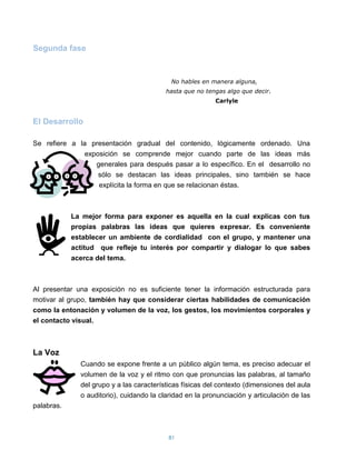 Segunda fase



                                           No hables en manera alguna,
                                          hasta que no tengas algo que decir.
                                                          Carlyle


El Desarrollo

Se refiere a la presentación gradual del contenido, lógicamente ordenado. Una
               exposición se comprende mejor cuando parte de las ideas más
                  generales para después pasar a lo específico. En el desarrollo no
                   sólo se destacan las ideas principales, sino también se hace
                   explícita la forma en que se relacionan éstas.



            La mejor forma para exponer es aquella en la cual explicas con tus
            propias palabras las ideas que quieres expresar. Es conveniente
            establecer un ambiente de cordialidad con el grupo, y mantener una
            actitud que refleje tu interés por compartir y dialogar lo que sabes
            acerca del tema.



Al presentar una exposición no es suficiente tener la información estructurada para
motivar al grupo, también hay que considerar ciertas habilidades de comunicación
como la entonación y volumen de la voz, los gestos, los movimientos corporales y
el contacto visual.



La Voz
              Cuando se expone frente a un público algún tema, es preciso adecuar el
              volumen de la voz y el ritmo con que pronuncias las palabras, al tamaño
              del grupo y a las características físicas del contexto (dimensiones del aula
              o auditorio), cuidando la claridad en la pronunciación y articulación de las
palabras.



                                           81
 