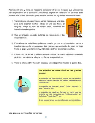 Además del tono y ritmo, es necesario considerar el tipo de lenguaje que utilizaremos
para expresarnos en la exposición, procurando emplear en cada caso las palabras de la
manera más idónea y concreta, para eso nos servirán las siguientes recomendaciones:

   1. Transmite una idea por frase o varias frases para una idea,
      pero evita exponer muchas ideas en una sola frase. El
      lenguaje refleja lo que se quiere decir, transmite las
      intenciones del expositor.

   2. Usa un lenguaje concreto, evitando las vaguedades y las
      exageraciones.

   3. Evita el uso de muletillas o palabras-comodín, ya que encubren dudas, vacíos e
      insuficiencias en la presentación. Las mismas son producto de estar nervioso
      frente al grupo y suelen ser muy molestas o distraer a quienes escuchan.

   4. Con el tono de voz es posible mostrar el carácter del orador así como su estado
      de ánimo, se a éste de alegría, confianza, inseguridad, etc.

   5. Variar la entonación y manejar pausas y silencios permite resaltar lo que se dice.



                                    Las muletillas se suelen dividir en tres grandes
                                    grupos:

                                    a) muletillas de tipo corporal: manos en los bolsillos,
                                    tocarse la barbilla, la oreja, las narices, taparse la cara,
                                    rascarse, etc.

                                    b) muletillas de tipo oral: "emm", "este", "porque", "o
                                    sea", "es decir", etc.

                                    c) muletillas de palabras. Denotan un cierto nivel de
                                    oratoria; las más frecuentes son "evidentemente", "en
                                    definitiva", "¿está claro?", etc.

                                    d) las pausas largas son consideradas como muletillas.




Los gestos y movimientos corporales

                                            82
 