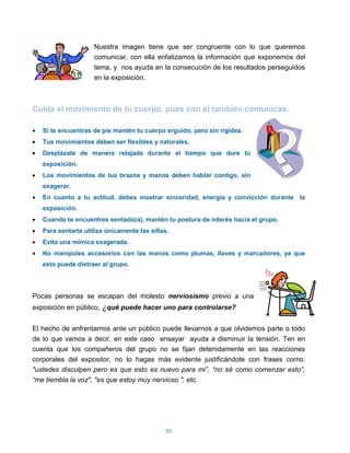 Nuestra imagen tiene que ser congruente con lo que queremos
                    comunicar, con ella enfatizamos la información que exponemos del
                    tema, y nos ayuda en la consecución de los resultados perseguidos
                    en la exposición.



Cuida el movimiento de tu cuerpo, pues con él también comunicas.

   Si te encuentras de pie mantén tu cuerpo erguido, pero sin rigidez.
   Tus movimientos deben ser flexibles y naturales.
   Desplázate de manera relajada durante el tiempo que dure tu
   exposición.
   Los movimientos de tus brazos y manos deben hablar contigo, sin
   exagerar.
   En cuanto a tu actitud, debes mostrar sinceridad, energía y convicción durante la
   exposición.
   Cuando te encuentres sentado(a), mantén tu postura de interés hacia el grupo.
   Para sentarte utiliza únicamente las sillas.
   Evita una mímica exagerada.
   No manipules accesorios con las manos como plumas, llaves y marcadores, ya que
   esto puede distraer al grupo.




Pocas personas se escapan del molesto nerviosismo previo a una
exposición en público, ¿qué puede hacer uno para controlarse?


El hecho de enfrentarnos ante un público puede llevarnos a que olvidemos parte o todo
de lo que vamos a decir, en este caso ensayar ayuda a disminuir la tensión. Ten en
cuenta que los compañeros del grupo no se fijan detenidamente en las reacciones
corporales del expositor, no lo hagas más evidente justificándote con frases como:
"ustedes disculpen pero es que esto es nuevo para mi”, “no sé como comenzar esto”,
“me tiembla la voz", "es que estoy muy nervioso ", etc.




                                              83
 