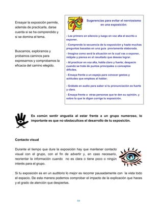 Sugerencias para evitar el nerviosismo
Ensayar la exposición permite,
                                                            en una exposición:
además de practicarla, darse
cuenta si se ha comprendido y
si se domina el tema.              - Lee primero en silencio y luego en voz alta el escrito a
                                   exponer.
                                   - Comprende la secuencia de tu exposición y hazte muchas
                                   preguntas basadas en una guía previamente elaborada.
Buscamos, exploramos y
                                   - Imagina como será la situación en la cual vas a exponer,
probamos caminos para              relájate y piensa en el resultado que deseas lograr.
expresarnos y comprobamos la       - Al practicar en voz alta, habla claro y fuerte; despacio
eficacia del camino elegido.       cuando se trate de puntos principales o conceptos
                                   difíciles.
                                   - Ensaya frente a un espejo para conocer gestos y
                                   actitudes que empleas al hablar;

                                   - Grábate en audio para saber si tu pronunciación es fuerte
                                   y clara.
                                   - Ensaya frente a otras personas que te den su opinión, y
                                   sobre lo que te digan corrige tu exposición.




           Es común sentir angustia al estar frente a un grupo numeroso, lo
           importante es que no obstaculices el desarrollo de tu exposición.




Contacto visual

Durante el tiempo que dure la exposición hay que mantener contacto
visual con el grupo, con el fin de advertir y, en caso necesario,
reorientar la información cuando no es clara o tiene poco o ningún
interés para el grupo.

Si tu exposición es en un auditorio lo mejor es recorrer pausadamente con la vista todo
el espacio. De esta manera podemos comprobar el impacto de la explicación que haces
y el grado de atención que despiertas.




                                            84
 