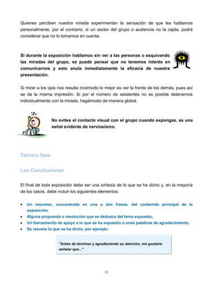 Quienes perciben nuestra mirada experimentan la sensación de que les hablamos
personalmente, por el contrario, si un sector del grupo o audiencia no la capta, podrá
considerar que no lo tomamos en cuenta.



Si durante la exposición hablamos sin ver a las personas o esquivando
las miradas del grupo, se puede pensar que no tenemos interés en
comunicarnos y esto anula inmediatamente la eficacia de nuestra
presentación.

Si mirar a los ojos nos resulta incómodo lo mejor es ver la frente de los demás, pues así
se da la misma impresión. Si por el número de asistentes no es posible detenernos
individualmente con la mirada, hagámoslo de manera global.



                No evites el contacto visual con el grupo cuando expongas, es una
                señal evidente de nerviosismo.




Tercera fase

Las Conclusiones

El final de toda exposición debe ser una síntesis de lo que se ha dicho y, en la mayoría
de los casos, debe incluir los siguientes elementos:

   Un resumen, concentrado en una o dos frases, del contenido principal de la
   exposición.
   Alguna propuesta o resolución que se deduzca del tema expuesto.
   Un llamamiento de apoyo a lo que se ha expuesto o unas palabras de agradecimiento.
   Se resume lo que se ha dicho, por ejemplo:


                   "Antes de terminar y agradeciendo su atención, me gustaría
                   señalar que..."




                                            85
 