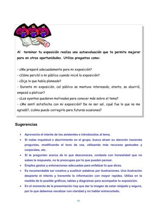 Al   terminar tu exposición realiza una autoevaluación que te permita mejorar
 para en otras oportunidades. Utiliza preguntas como:


 - ¿Me preparé adecuadamente para mi exposición?
 - ¿Cómo percibí a mi público cuando inicié la exposición?
 - ¿Dije lo que había planeado?
 - Durante mi exposición, ¿el público se mantuvo interesado, atento, se aburrió,
 empezó a platicar?
 - ¿Los oyentes quedaron motivados para conocer más sobre el tema?
 - ¿Me sentí satisfecho con mi exposición? De no ser así, ¿qué fue lo que no me
 agradó?, ¿cómo puedo corregirlo para futuras ocasiones?



Sugerencias

      Aprovecha el interés de los asistentes e introdúcelos al tema.
      Si notas inquietud o aburrimiento en el grupo, busca atraer su atención haciendo
      preguntas, modificando el tono de voz, utilizando más recursos gestuales y
      corporales, etc.
      Si te preguntan acerca de lo que desconoces, contesta con honestidad que no
      sabes la respuesta, no te preocupes por lo que puedan pensar.
      Emplea gestos y entonaciones adecuadas para enfatizar lo que dices.
      Es recomendable ser creativo y sustituir palabras por ilustraciones. Una ilustración
      despierta el interés y transmite la información con mayor rapidez. Utiliza en la
      medida de lo posible gráficos, tablas y diagramas para acompañar tu exposición.
      En el momento de la presentación hay que dar la imagen de estar relajado y seguro,
      por lo que debemos vocalizar con claridad y no hablar entrecortado.


                                            86
 