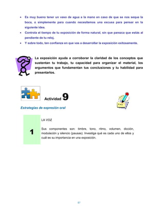 Es muy bueno tener un vaso de agua a la mano en caso de que se nos seque la
  boca, o simplemente para cuando necesitemos una excusa para pensar en la
  siguiente idea.
  Controla el tiempo de tu exposición de forma natural, sin que parezca que estás al
  pendiente de tu reloj.
  Y sobre todo, ten confianza en que vas a desarrollar la exposición exitosamente.




         La exposición ayuda a corroborar la claridad de los conceptos que
         sustentan tu trabajo, tu capacidad para organizar el material, los
         argumentos que fundamentan tus conclusiones y tu habilidad para
         presentarlos.




                Actividad    9
Estrategias de expresión oral


              LA VOZ



     1
              Sus componentes son: timbre, tono, ritmo, volumen, dicción,
              modulación y silencio (pausas). Investiga qué es cada uno de ellos y
              cuál es su importancia en una exposición.




                                        87
 