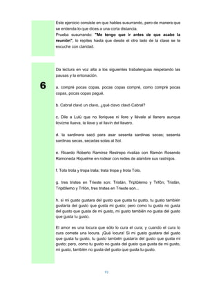 Este ejercicio consiste en que hables susurrando, pero de manera que
    se entienda lo que dices a una corta distancia.
    Prueba susurrando: "Me tengo que ir antes de que acabe la
    reunión", lo repites hasta que desde el otro lado de la clase se te
    escuche con claridad.




    Da lectura en voz alta a los siguientes trabalenguas respetando las
    pausas y la entonación.


6   a. compré pocas copas, pocas copas compré, como compré pocas
    copas, pocas copas pagué.

    b. Cabral clavó un clavo, ¿qué clavo clavó Cabral?

    c. Dile a Lulú que no lloriquee ni llore y llévale al llanero aunque
    llovizne llueva, la llave y el llavín del llavero.

    d. la sardinera sacó para asar sesenta sardinas secas; sesenta
    sardinas secas, secadas solas al Sol.

    e. Ricardo Roberto Ramírez Restrepo rivaliza con Ramón Rosendo
    Ramoneda Riquelme en rodear con redes de alambre sus rastrojos.

    f. Toto trota y tropa trata; trata tropa y trota Toto.

    g. tres tristes en Trieste son: Tristán, Triptólemo y Trifón; Tristán,
    Triptólemo y Trifón, tres tristes en Trieste son...

    h. si mi gusto gustara del gusto que gusta tu gusto, tu gusto también
    gustaría del gusto que gusta mi gusto; pero como tu gusto no gusta
    del gusto que gusta de mi gusto, mi gusto también no gusta del gusto
    que gusta tu gusto.

    El amor es una locura que sólo lo cura el cura; y cuando el cura lo
    cura comete una locura. ¡Qué locura! Si mi gusto gustara del gusto
    que gusta tu gusto, tu gusto también gustaría del gusto que gusta mi
    gusto; pero, como tu gusto no gusta del gusto que gusta de mi gusto,
    mi gusto, también no gusta del gusto que gusta tu gusto.




                                   92
 