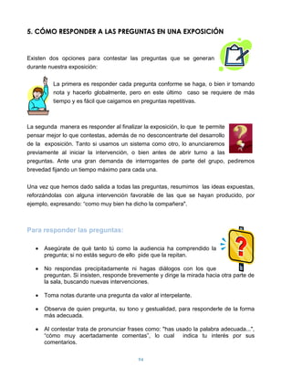 5. CÓMO RESPONDER A LAS PREGUNTAS EN UNA EXPOSICIÓN


Existen dos opciones para contestar las preguntas que se generan
durante nuestra exposición:

         La primera es responder cada pregunta conforme se haga, o bien ir tomando
         nota y hacerlo globalmente, pero en este último caso se requiere de más
         tiempo y es fácil que caigamos en preguntas repetitivas.



La segunda manera es responder al finalizar la exposición, lo que te permite
pensar mejor lo que contestas, además de no desconcentrarte del desarrollo
de la exposición. Tanto si usamos un sistema como otro, lo anunciaremos
previamente al iniciar la intervención, o bien antes de abrir turno a las
preguntas. Ante una gran demanda de interrogantes de parte del grupo, pediremos
brevedad fijando un tiempo máximo para cada una.

Una vez que hemos dado salida a todas las preguntas, resumimos las ideas expuestas,
reforzándolas con alguna intervención favorable de las que se hayan producido, por
ejemplo, expresando: “como muy bien ha dicho la compañera".



Para responder las preguntas:

      Asegúrate de qué tanto tú como la audiencia ha comprendido la
      pregunta; si no estás seguro de ello pide que la repitan.

      No respondas precipitadamente ni hagas diálogos con los que
      preguntan. Si insisten, responde brevemente y dirige la mirada hacia otra parte de
      la sala, buscando nuevas intervenciones.

      Toma notas durante una pregunta da valor al interpelante.

      Observa de quien pregunta, su tono y gestualidad, para responderle de la forma
      más adecuada.

      Al contestar trata de pronunciar frases como: "has usado la palabra adecuada...",
      “cómo muy acertadamente comentas”, lo cual           indica tu interés por sus
      comentarios.

                                          94
 