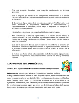 Ante una pregunta demasiado vaga responde concisamente en términos
      generales.

      Evita la pregunta que interesa a una sola persona, relacionándola si es posible
      con una causa general, o bien remitiéndola a una explicación individual al terminar
      la exposición.

      Si desconoces alguna respuesta te puedes excusar con un: "me faltan datos para
      poder contestar" o simplemente admitiendo el desconocimiento y
      comprometiéndote a informarte y hacer llegar la respuesta. La franqueza y
      sinceridad son fundamentales.

      No ridiculices a la persona que pregunta y trátala con mucho respeto.

      Ante un tema que no conoces a profundidad, no te instales en una defensa a
      ultranza. Respeta y, si cabe, acepta los argumentos contrarios con frases del tipo:
      "admito que se puede interpretar como tú dices", “tienes razón”, “es otro punto de
      vista muy respetable”

      Evita dar la sensación de que, aún sin conocer bien el tema, te encierras en
      mantener tu postura con argumentos débiles. Si algo no lo conoces o dominas no
      lo abordes o aclara cuáles son tus limitaciones en cuanto al manejo de la
      información.

      Si recibes una fuerte crítica a tu exposición, no lo tomes como algo personal.
      Responde sin agresividad procurando rebatir las críticas con datos y elementos
      objetivos.



6. MODALIDADES DE LA EXPRESIÓN ORAL

Además de la exposición existen otras modalidades de expresión oral.

El informe oral: se trata de una disertación destinada a presentar en forma
clara y pormenorizada los hechos en torno a alguna cuestión, con la finalidad última de
sacar conclusiones o tomar una decisión. Entre nuestros estudiantes, esta modalidad es
mejor conocida como “charla”. Un informe oral se realiza con el fin de ofrecer a los
oyentes los elementos de juicio suficientes para que comprendan el problema y acepten
las conclusiones propuestas, o para que tomen una decisión sobre la base de lo que se
ha expuesto. Se espera que un informe presente los hechos sin emitir juicios.




                                           95
 