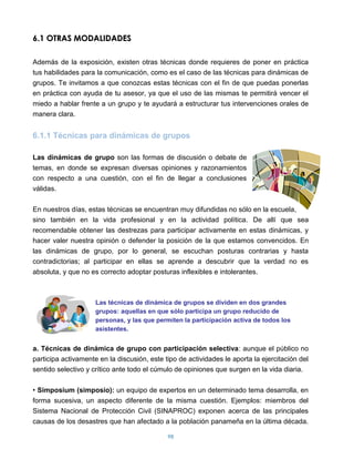 6.1 OTRAS MODALIDADES

Además de la exposición, existen otras técnicas donde requieres de poner en práctica
tus habilidades para la comunicación, como es el caso de las técnicas para dinámicas de
grupos. Te invitamos a que conozcas estas técnicas con el fin de que puedas ponerlas
en práctica con ayuda de tu asesor, ya que el uso de las mismas te permitirá vencer el
miedo a hablar frente a un grupo y te ayudará a estructurar tus intervenciones orales de
manera clara.


6.1.1 Técnicas para dinámicas de grupos

Las dinámicas de grupo son las formas de discusión o debate de
temas, en donde se expresan diversas opiniones y razonamientos
con respecto a una cuestión, con el fin de llegar a conclusiones
válidas.

En nuestros días, estas técnicas se encuentran muy difundidas no sólo en la escuela,
sino también en la vida profesional y en la actividad política. De allí que sea
recomendable obtener las destrezas para participar activamente en estas dinámicas, y
hacer valer nuestra opinión o defender la posición de la que estamos convencidos. En
las dinámicas de grupo, por lo general, se escuchan posturas contrarias y hasta
contradictorias; al participar en ellas se aprende a descubrir que la verdad no es
absoluta, y que no es correcto adoptar posturas inflexibles e intolerantes.



                     Las técnicas de dinámica de grupos se dividen en dos grandes
                     grupos: aquellas en que sólo participa un grupo reducido de
                     personas, y las que permiten la participación activa de todos los
                     asistentes.


a. Técnicas de dinámica de grupo con participación selectiva: aunque el público no
participa activamente en la discusión, este tipo de actividades le aporta la ejercitación del
sentido selectivo y crítico ante todo el cúmulo de opiniones que surgen en la vida diaria.

• Simposium (simposio): un equipo de expertos en un determinado tema desarrolla, en
forma sucesiva, un aspecto diferente de la misma cuestión. Ejemplos: miembros del
Sistema Nacional de Protección Civil (SINAPROC) exponen acerca de las principales
causas de los desastres que han afectado a la población panameña en la última década.

                                             98
 