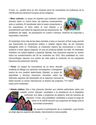 O bien, un posible tema en otro simposio sería los comentarios de profesores de la
UACM sobre los derechos humanos de los indígenas.

• Mesa redonda: un grupo de expertos que sostienen opiniones
diversas sobre un mismo tema, las exponen sucesivamente
ante un auditorio. El coordinador abre la sesión presentando a
los expositores, el tema sobre el cual disertan y el
procedimiento que habrá de seguirse para las exposiciones. Se
establecen las reglas de participación en cuanto a tiempos, dinámica de preguntas y
respuestas y discusión.

El moderador toma nota de las ideas centrales y hace un resumen al final, luego permite
que brevemente los expositores aclaren o amplíen alguna idea, de ser necesario
dialogando entre sí. Finalmente, el moderador expone las conclusiones e invita al
auditorio a hacer alguna pregunta, sin que se produzca debate con éste. El moderador
mantiene una actitud objetiva e imparcial. Ejemplo: tres mexicanos exponen su versión
sobre los acontecimientos del 20 de noviembre de 1910. Otra posibilidad es: cinco
comunicólogos exponen sus puntos de vista sobre el contenido de los programas
televisivos de producción nacional.

• Panel: Un equipo de conocedores de un tema, discuten
mediante el diálogo sus opiniones convergentes o divergentes
acerca de una cuestión determinada. Ejemplo: un grupo de
deportistas y técnicos mexicanos conversan sobre los
diferentes aspectos del desempeño de la selección nacional de
fútbol durante un torneo internacional; el director del programa “TV Fútbol”
actúa como moderador.

• Debate público: Dos o tres personas discuten sus criterios particulares sobre una
           cuestión común. Ejemplo: candidatos a la presidencia de la República
                confrontan sus ideas y programas de gobierno ante las cámaras de
                  televisión. O bien, otra posibilidad: candidatos a ocupar el cargo de
                         rector en la UACM discuten sus programas de trabajo ante la
                           comunidad universitaria.

                              Se requiere la participación de un moderador, cuya función
es dirigir algunos aspectos del debate, interviniendo lo menos posible.


                                           99
 