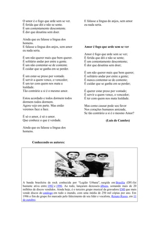 O amor é o fogo que arde sem se ver.
É ferida que dói e não se sente.
É um contentamento descontente.
É dor que desatina sem doer.
Ainda que eu falasse a língua dos
homens.
E falasse a língua dos anjos, sem amor
eu nada seria.
É um não querer mais que bem querer.
É solitário andar por entre a gente.
É um não contentar-se de contente.
É cuidar que se ganha em se perder.
É um estar-se preso por vontade.
É servir a quem vence, o vencedor;
É um ter com quem nos mata a
lealdade.
Tão contrário a si é o mesmo amor.
Estou acordado e todos dormem todos
dormem todos dormem.
Agora vejo em parte. Mas então
veremos face a face.
É só o amor, é só o amor.
Que conhece o que é verdade.
Ainda que eu falasse a língua dos
homens.
E falasse a língua do anjos, sem amor
eu nada seria.
Amor é fogo que arde sem se ver
Amor é fogo que arde sem se ver;
É ferida que dói e não se sente;
É um contentamento descontente;
É dor que desatina sem doer;
É um não querer mais que bem querer;
É solitário andar por entre a gente;
É nunca contentar-se de contente;
É cuidar que se ganha em se perder;
É querer estar preso por vontade;
É servir a quem vence, o vencedor;
É ter com quem nos mata lealdade.
Mas como causar pode seu favor
Nos corações humanos amizade,
Se tão contrário a si é o mesmo Amor?
(Luís de Camões)
Conhecendo os autores:
A banda brasileira de rock conhecida por “Legião Urbana”, surgida em Brasília (DF) foi
bastante ativa entre 1982 e 1996. Ao todo, lançaram dezesseis álbuns, somando mais de 20
milhões de discos vendidos. Ainda hoje, é o terceiro grupo musical da gravadora EMI que mais
vende discos de catálogo em todo o mundo, com uma média de 250 mil cópias por ano. Em
1996 o fim do grupo foi marcado pelo falecimento de seu líder e vocalista, Renato Russo, em 11
de outubro.
 