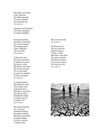 Meu Deus, meu Deus
O pai, pesaroso
Nos filho pensando
E o carro rodando
Na estrada do Sul
Ai, ai, ai, ai
Chegaram em São Paulo
Sem cobre quebrado
E o pobre acanhado
Procura um patrão
Meu Deus, meu Deus
Só vê cara estranha
De estranha gente
Tudo é diferente
Do caro torrão
Ai, ai, ai, ai
Trabaia dois ano,
Três ano e mais ano
E sempre nos prano
De um dia vortar
Meu Deus, meu Deus
Mas nunca ele pode
Só vive devendo
E assim vai sofrendo
É sofrer sem parar
Ai, ai, ai, ai
Se arguma notícia
Das banda do norte
Tem ele por sorte
O gosto de ouvir
Meu Deus, meu Deus
Lhe bate no peito
Saudade lhe molho
E as água nos óio
Começa a cair
Ai, ai, ai, ai
Do mundo afastado
Ali vive preso
Sofrendo desprezo
Devendo ao patrão
Meu Deus, meu Deus
O tempo rolando
Vai dia e vem dia
E aquela famia
Não vorta mais não
Ai, ai, ai, ai
Distante da terra
Tão seca mas boa
Exposto à garoa
À lama e o paú
Meu Deus, meu Deus
Faz pena o nortista
Tão forte, tão bravo
Viver como escravo
No Norte e no Sul
Ai, ai, ai, ai
 
