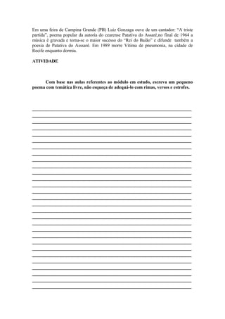 Em uma feira de Campina Grande (PB) Luiz Gonzaga ouve de um cantador: “A triste
partida”, poema popular da autoria do cearense Patativa do Assaré,no final de 1964 a
música é gravada e torna-se o maior sucesso do “Rei do Baião” e difunde também a
poesia de Patativa do Asssaré. Em 1989 morre Vítima de pneumonia, na cidade de
Recife enquanto dormia.
ATIVIDADE
Com base nas aulas referentes ao módulo em estudo, escreva um pequeno
poema com temática livre, não esqueça de adequá-lo com rimas, versos e estrofes.
________________________________________________________
________________________________________________________
________________________________________________________
________________________________________________________
________________________________________________________
________________________________________________________
________________________________________________________
________________________________________________________
________________________________________________________
________________________________________________________
________________________________________________________
________________________________________________________
________________________________________________________
________________________________________________________
________________________________________________________
________________________________________________________
________________________________________________________
________________________________________________________
________________________________________________________
________________________________________________________
________________________________________________________
________________________________________________________
________________________________________________________
________________________________________________________
________________________________________________________
________________________________________________________
________________________________________________________
________________________________________________________
________________________________________________________
 