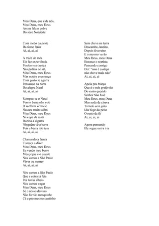 Meu Deus, que é de nós,
Meu Deus, meu Deus
Assim fala o pobre
Do seco Nordeste
Com medo da peste
Da fome feroz
Ai, ai, ai, ai
A treze do mês
Ele fez experiência
Perdeu sua crença
Nas pedras de sal,
Meu Deus, meu Deus
Mas noutra esperança
Com gosto se agarra
Pensando na barra
Do alegre Natal
Ai, ai, ai, ai
Rompeu-se o Natal
Porém barra não veio
O sol bem vermeio
Nasceu muito além
Meu Deus, meu Deus
Na copa da mata
Buzina a cigarra
Ninguém vê a barra
Pois a barra não tem
Ai, ai, ai, ai
Sem chuva na terra
Descamba Janeiro,
Depois fevereiro
E o mesmo verão
Meu Deus, meu Deus
Entonce o nortista
Pensando consigo
Diz: "isso é castigo
não chove mais não"
Ai, ai, ai, ai
Apela pra Março
Que é o mês preferido
Do santo querido
Senhor São José
Meu Deus, meu Deus
Mas nada de chuva
Tá tudo sem jeito
Lhe foge do peito
O resto da fé
Ai, ai, ai, ai
Agora pensando
Ele segue outra tria
Chamando a famia
Começa a dizer
Meu Deus, meu Deus
Eu vendo meu burro
Meu jegue e o cavalo
Nós vamos a São Paulo
Viver ou morrer
Ai, ai, ai, ai
Nós vamos a São Paulo
Que a coisa tá feia
Por terras alheia
Nós vamos vagar
Meu Deus, meu Deus
Se o nosso destino
Não for tão mesquinho
Cá e pro mesmo cantinho
 