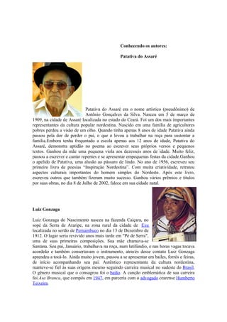 Conhecendo os autores:
Patativa do Assaré
Patativa do Assaré era o nome artístico (pseudônimo) de
Antônio Gonçalves da Silva. Nasceu em 5 de março de
1909, na cidade de Assaré localizada no estado do Ceará. Foi um dos mais importantes
representantes da cultura popular nordestina. Nascido em uma família de agricultores
pobres perdeu a visão de um olho. Quando tinha apenas 8 anos de idade Patativa ainda
passou pela dor de perder o pai, o que o levou a trabalhar na roça para sustentar a
família.Embora tenha frequntado a escola apenas aos 12 anos de idade, Patativa do
Assaré, demonstra aptidão no poema ao escrever seus próprios versos e pequenos
textos. Ganhou da mãe uma pequena viola aos dezesseis anos de idade. Muito feliz,
passou a escrever e cantar repentes e se apresentar empequenas festas da cidade.Ganhou
o apelido de Patativa, uma alusão ao pássaro de lindo. No ano de 1956, escreveu seu
primeiro livro de poesias “Inspiração Nordestina”. Com muita criatividade, retratou
aspectos culturais importantes do homem simples do Nordeste. Após este livro,
escreveu outros que também fizeram muito sucesso. Ganhou vários prêmios e títulos
por suas obras, no dia 8 de Julho de 2002, falece em sua cidade natal.
Luiz Gonzaga
Luiz Gonzaga do Nascimento nasceu na fazenda Caiçara, no
sopé da Serra de Araripe, na zona rural da cidade de Exu
localizada no sertão de Pernambuco no dia 13 de Dezembro de
1912. O lugar seria revivido anos mais tarde em "Pé de Serra",
uma de suas primeiras composições. Sua mãe chamava-se
Santana. Seu pai, Januário, trabalhava na roça, num latifúndio, e nas horas vagas tocava
acordeão e também consertavam o instrumento, através desse contato Luiz Gonzaga
aprendeu a tocá-lo. Ainda muito jovem, passou a se apresentar em bailes, forrós e feiras,
de início acompanhando seu pai. Autêntico representante da cultura nordestina,
manteve-se fiel às suas origens mesmo seguindo carreira musical no sudeste do Brasil.
O gênero musical que o consagrou foi o baião. A canção emblemática de sua carreira
foi Asa Branca, que compôs em 1947, em parceria com o advogado cearense Humberto
Teixeira.
 