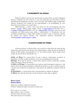 O SURgimEnTO DA POESiA
Podemos definir a poesia como pertencente ao gênero lírico, na qual a linguagem
humana é utilizada com fins estéticos, ou seja, ela retrata algo que tudo pode acontecer
dependendo da imaginação do autor como a do leitor. Ela também pode compreender
aspectos metafísicos (no sentido de sua imaterialidade) e da possibilidade de esses
elementos transcenderem ao mundo fático.
Historicamente, a poesia como uma forma de arte provavelmente seja bem
anterior à escrita. Muitas obras antigas, desde os vedas indianos (1700-1200 a.C.) e
os Gathas de Zoroastro(1200-900 a. C), até a Odisseia (800 - 675 a.C.), parecem ter sido
compostas em forma poética para ajudar a memorização e a transmissão oral nas
sociedades pré-históricas e antigas. Mas também ela aparece entre os primeiros registros
da maioria das culturas letradas, com fragmentos poéticos encontrados em
antigosmonolitos, pedras rúnicas e estelas.
ClASSifiCAçõES DO POEmA
O poema pertence ao gênero lírico, que consiste em uma forma de expressão dos
sentimentos, das emoções, dos desejos, dos conhecimentos, enfim, da visão de mundo de
alguém: do EU poético, denominado de “voz” do eu-lírico poético. Desse modo, temos
os tipos de poemas líricos classificados em:
a)Ode ou Hino: É o poema lírico em que o emissor homenageia sua pátria, às
divindades, à mulher amada, geralmente, vem com acompanhamento musical;
b)Elegia: Nesse tipo de poema, o sujeito lírico expressa tristeza, melancolia, saudade,
ciúme, decepção e desejo de morrer.
c) Idílio ou Écloga: é o poema lírico que expressa uma homenagem à natureza, e suas
belezas. Esse tipo de poema também é chamado de bucólico, ou seja, o eu-lírico expressa
o desejo estar ao lado de sua amada que é uma pastora em ambientes campestre longe da
cidade.
d) Epitalâmio: é o poema lírico feito em homenagem às núpcias de alguém;
e) Sátira: Esse tipo de poema faz uso da ironia para criticar algo ou alguém
Monte Castelo
Renato Russo
Ainda que eu falasse a língua dos homens.
E falasse a língua dos anjos, sem amor eu nada seria.
É só o amor, é só o amor.
Que conhece o que é verdade.
O amor é bom, não quer o mal.
Não sente inveja ou se envaidece.
 
