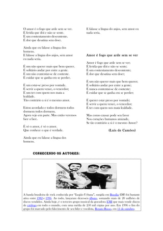 O amor é o fogo que arde sem se ver.
É ferida que dói e não se sente.
É um contentamento descontente.
É dor que desatina sem doer.
Ainda que eu falasse a língua dos
homens.
E falasse a língua dos anjos, sem amor
eu nada seria.
É um não querer mais que bem querer.
É solitário andar por entre a gente.
É um não contentar-se de contente.
É cuidar que se ganha em se perder.
É um estar-se preso por vontade.
É servir a quem vence, o vencedor;
É um ter com quem nos mata a
lealdade.
Tão contrário a si é o mesmo amor.
Estou acordado e todos dormem todos
dormem todos dormem.
Agora vejo em parte. Mas então veremos
face a face.
É só o amor, é só o amor.
Que conhece o que é verdade.
Ainda que eu falasse a língua dos
homens.
E falasse a língua do anjos, sem amor eu
nada seria.
Amor é fogo que arde sem se ver
Amor é fogo que arde sem se ver;
É ferida que dói e não se sente;
É um contentamento descontente;
É dor que desatina sem doer;
É um não querer mais que bem querer;
É solitário andar por entre a gente;
É nunca contentar-se de contente;
É cuidar que se ganha em se perder;
É querer estar preso por vontade;
É servir a quem vence, o vencedor;
É ter com quem nos mata lealdade.
Mas como causar pode seu favor
Nos corações humanos amizade,
Se tão contrário a si é o mesmo Amor?
(Luís de Camões)
COnhECEnDO OS AUTORES:
A banda brasileira de rock conhecida por “Legião Urbana”, surgida em Brasília (DF) foi bastante
ativa entre 1982 e 1996. Ao todo, lançaram dezesseis álbuns, somando mais de 20 milhões de
discos vendidos. Ainda hoje, é o terceiro grupo musical da gravadora EMI que mais vende discos
de catálogo em todo o mundo, com uma média de 250 mil cópias por ano. Em 1996 o fim do
grupo foi marcado pelo falecimento de seu líder e vocalista, Renato Russo, em 11 de outubro.
 