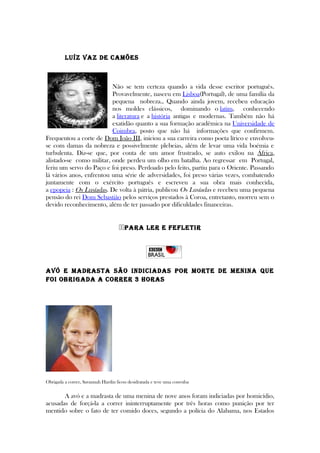 Luíz Vaz de Camões
Não se tem certeza quando a vida desse escritor português.
Provavelmente, nasceu em Lisboa(Portugal), de uma família da
pequena nobreza., Quando ainda jovem, recebeu educação
nos moldes clássicos, dominando o latim, conhecendo
a literatura e a história antigas e modernas. Também não há
exatidão quanto a sua formação acadêmica na Universidade de
Coimbra, posto que não há informações que confirmem.
Frequentou a corte de Dom João III, iniciou a sua carreira como poeta lírico e envolveu-
se com damas da nobreza e possivelmente plebeias, além de levar uma vida boémia e
turbulenta. Diz-se que, por conta de um amor frustrado, se auto exilou na África,
alistado-se como militar, onde perdeu um olho em batalha. Ao regressar em Portugal,
feriu um servo do Paço e foi preso. Perdoado pelo feito, partiu para o Oriente. Passando
lá vários anos, enfrentou uma série de adversidades, foi preso várias vezes, combatendo
juntamente com o exército português e escreveu a sua obra mais conhecida,
a epopeia : Os Lusíadas. De volta à pátria, publicou Os Lusíadas e recebeu uma pequena
pensão do rei Dom Sebastião pelos serviços prestados à Coroa, entretanto, morreu sem o
devido reconhecimento, além de ter passado por dificuldades financeiras.
PaRa LeR e FeFLeTIR
aVó e madRasTa são IndICIadas PoR moRTe de menIna que
FoI obRIgada a CoRReR 3 hoRas
Obrigada a correr, Savannah Hardin ficou desidratada e teve uma convulsa
A avó e a madrasta de uma menina de nove anos foram indiciadas por homicídio,
acusadas de forçá-la a correr ininterruptamente por três horas como punição por ter
mentido sobre o fato de ter comido doces, segundo a polícia do Alabama, nos Estados
 