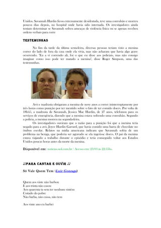 Unidos. Savannah Hardin ficou extremamente desidratada, teve uma convulsão e morreu
poucos dias depois, no hospital onde havia sido internada. Os investigadores ainda
tentam determinar se Savannah sofreu ameaças de violência física ou se apenas recebeu
ordens verbais para corre
TesTemunhas
No fim da tarde da última sexta-feira, diversas pessoas teriam visto a menina
correr do lado de fora da casa onde ela vivia, mas não acharam que havia algo grave
ocorrendo. "Eu a vi correndo ali, foi o que eu disse aos policiais, mas não consigo
imaginar como isso pode ter matado a menina", disse Roger Simpson, uma das
testemunhas.
Avó e madrasta obrigaram a menina de nove anos a correr ininterruptamente por
três horas como punição por ter mentido sobre o fato de ter comido doces. Por volta de
18h45, a madrasta de Savannah, Jessica Mae Hardin, de 27 anos, telefonou para os
serviços de emergência, dizendo que a menina estava sofrendo uma convulsão. Segundo
a polícia, a menina morreu na segunda-feira.
Os investigadores ouviram que a razão para a punição foi que a menina teria
negado para a avó, Joyce Hardin Garrard, que havia comido uma barra de chocolate no
ônibus escolar. Relatos na mídia americana indicam que Savannah sofria de um
problema na bexiga, que poderia ser agravado se ela ingerisse doces. O pai da menina
estava viajando a trabalho durante o episódio e teria conseguido voltar aos Estados
Unidos poucas horas antes da morte da menina.
Disponível em: noticias.uol.com.br / Acesso em: 23/03 às 22:35hs.
♪♪PaRa CanTaR e ouVIR ♪♪
Só Vale Quem Tem (Luiz Gonzaga)
Quem aos vinte não barbou
E aos trinta não casou
Aos quarenta ta sem ter nenhum vintém
Coitado do pobre
Não barba, não cassa, não tem
Aos vinte ano eu barbei
 