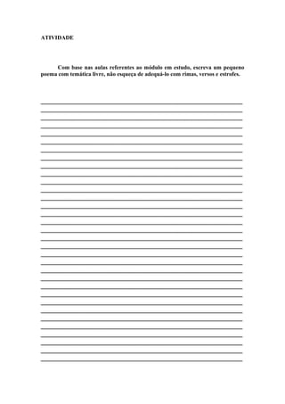 ATIVIDADE
Com base nas aulas referentes ao módulo em estudo, escreva um pequeno
poema com temática livre, não esqueça de adequá-lo com rimas, versos e estrofes.
________________________________________________________
________________________________________________________
________________________________________________________
________________________________________________________
________________________________________________________
________________________________________________________
________________________________________________________
________________________________________________________
________________________________________________________
________________________________________________________
________________________________________________________
________________________________________________________
________________________________________________________
________________________________________________________
________________________________________________________
________________________________________________________
________________________________________________________
________________________________________________________
________________________________________________________
________________________________________________________
________________________________________________________
________________________________________________________
________________________________________________________
________________________________________________________
________________________________________________________
________________________________________________________
________________________________________________________
________________________________________________________
________________________________________________________
________________________________________________________
________________________________________________________
________________________________________________________
________________________________________________________
 