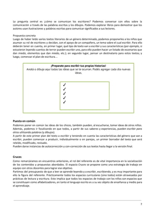 La pregunta central es ¿cómo se comunican los escritores? Podemos conversar con ellos sobre la
comunicación a través de las palabras escritas y los dibujos. Podemos explorar libros para demostrar que los
autores usan ilustraciones y palabras escritas para comunicar significados a sus lectores.
Propuesta concreta
Luego de haber leído varios textos literarios de un género determinado, podemos proponerles a los niños que
asuman su rol de escritores y decidan, con el apoyo de un compañero, un tema sobre el cual escribir. Para ello
deberán tener en cuenta, en primer lugar, qué tipo de texto van a escribir y sus características (por ejemplo, si
estuvieron leyendo cuentos de terror pueden escribir uno, para ello pueden hacer un listado de escenarios que
dan miedo, elementos que dan miedo, etc.); en segundo lugar, pensar un destinatario para estos textos; y
luego, comenzar el plan de escritura…
Puesta en común
Podemos poner en común las ideas de los chicos, también pueden, al escucharse, tomar ideas de otros niños.
Además, podemos ir focalizando en que todos, a partir de sus saberes y experiencias, pueden escribir ​para
otros utilizando palabras (y dibujos).
A partir de este primer plan del texto a escribir y teniendo en cuenta las características del género que van a
escribir, pueden comenzar a producir, individualmente o en parejas, un primer borrador del texto que será
releído, modificado, revisado.
Pueden darse instancias de autocorrección y con-corrección de sus textos hasta llegar a la versión final.
Cruces
Como remarcáramos en encuentros anteriores, el rol del referente es de vital importancia en la socialización
de los contenidos y propuestas abordados. El espacio ​Cruces se propone como una estrategia de trabajo en
equipo con otros docentes para lograr ese objetivo.
Partimos del presupuesto de que a leer se aprende leyendo y a escribir, escribiendo, y es muy importante para
ello la figura del referente. Prácticamente todos los espacios curriculares (sino todos) están atravesados por
prácticas de lectura y escritura. Esto implica que todos los espacios de trabajo con los niños son espacios que
se constituyen como alfabetizadores, en tanto el lenguaje escrito es a su vez objeto de enseñanza y medio para
el aprendizaje.
7
 