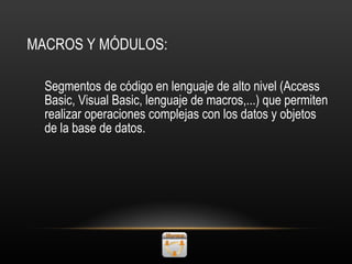 MACROS Y MÓDULOS: Segmentos de código en lenguaje de alto nivel (Access Basic, Visual Basic, lenguaje de macros,...) que permiten realizar operaciones complejas con los datos y objetos de la base de datos. 