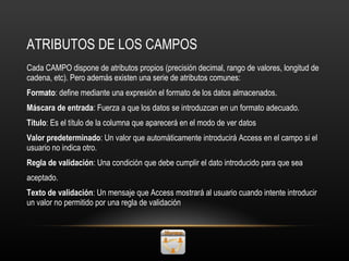 ATRIBUTOS DE LOS CAMPOS Cada CAMPO dispone de atributos propios (precisión decimal, rango de valores, longitud de cadena, etc). Pero además existen una serie de atributos comunes: Formato : define mediante una expresión el formato de los datos almacenados. Máscara de entrada : Fuerza a que los datos se introduzcan en un formato adecuado. Título : Es el título de la columna que aparecerá en el modo de ver datos Valor predeterminado : Un valor que automáticamente introducirá Access en el campo si el usuario no indica otro. Regla de validación : Una condición que debe cumplir el dato introducido para que sea aceptado. Texto de validación : Un mensaje que Access mostrará al usuario cuando intente introducir un valor no permitido por una regla de validación 