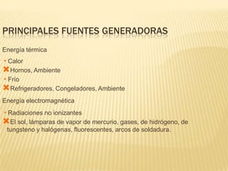 PRINCIPALES FUENTES GENERADORAS
Energía térmica
•Calor
Hornos, Ambiente
•Frío
Refrigeradores, Congeladores, Ambiente
Energía electromagnética
•Radiaciones no ionizantes
El sol, lámparas de vapor de mercurio, gases, de hidrógeno, de
 tungsteno y halógenas, fluorescentes, arcos de soldadura.
 