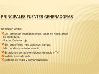 PRINCIPALES FUENTES GENERADORAS

Radiación visible
Sol, lámparas incandescentes, tubos de neón, arcos
 de soldadura.
•Radiación infrarroja
Sol, superficies muy calientes, llamas.
•Microondas y radiofrecuencia
Estaciones de radio emisiones de radio y TV
Instalaciones de radar
Sistema de radio y comunicaciones
 