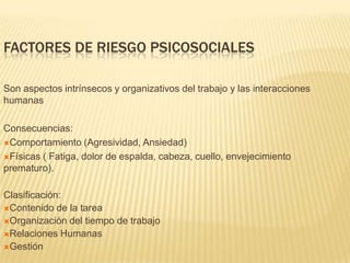 FACTORES DE RIESGO PSICOSOCIALES

Son aspectos intrínsecos y organizativos del trabajo y las interacciones
humanas

Consecuencias:
Comportamiento (Agresividad, Ansiedad)

Físicas ( Fatiga, dolor de espalda, cabeza, cuello, envejecimiento
prematuro).

Clasificación:
Contenido de la tarea
Organización del tiempo de trabajo
Relaciones Humanas
Gestión
 