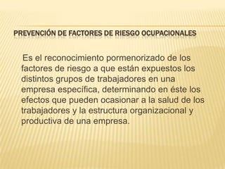 PREVENCIÓN DE FACTORES DE RIESGO OCUPACIONALES


  Es el reconocimiento pormenorizado de los
 factores de riesgo a que están expuestos los
 distintos grupos de trabajadores en una
 empresa específica, determinando en éste los
 efectos que pueden ocasionar a la salud de los
 trabajadores y la estructura organizacional y
 productiva de una empresa.
 