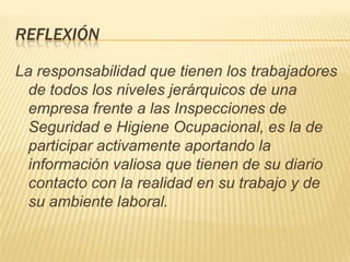 REFLEXIÓN

La responsabilidad que tienen los trabajadores
  de todos los niveles jerárquicos de una
  empresa frente a las Inspecciones de
  Seguridad e Higiene Ocupacional, es la de
  participar activamente aportando la
  información valiosa que tienen de su diario
  contacto con la realidad en su trabajo y de
  su ambiente laboral.
 