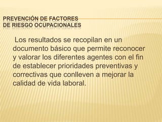 PREVENCIÓN DE FACTORES
DE RIESGO OCUPACIONALES

   Los resultados se recopilan en un
  documento básico que permite reconocer
  y valorar los diferentes agentes con el fin
  de establecer prioridades preventivas y
  correctivas que conlleven a mejorar la
  calidad de vida laboral.
 