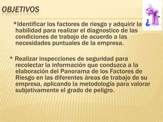 OBJETIVOS
  *Identificar los factores de riesgo y adquirir la
   habilidad para realizar el diagnostico de las
   condiciones de trabajo de acuerdo a las
   necesidades puntuales de la empresa.

 * Realizar inspecciones de seguridad para
   recolectar la información que conduzca a la
   elaboración del Panorama de los Factores de
   Riesgo en las diferentes áreas de trabajo de su
   empresa, aplicando la metodología para valorar
   subjetivamente el grado de peligro.
 
