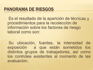 PANORAMA DE RIESGOS
  Es el resultado de la aparición de técnicas y
 procedimientos para la recolección de
 información sobre los factores de riesgo
 laboral como son:

  Su ubicación, fuentes, la intensidad de
 exposición    a que están sometidos los
 distintos grupos de trabajadores, así como
 los controles existentes al momento de las
 evaluación.
 